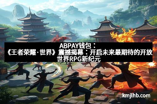 ABPAY钱包:《王者荣耀·世界》震撼揭幕:开启未来最期待的开放世界RPG新纪元 ABPAY钱包:《王者荣耀·世界》震撼揭幕:开启未来最期待的开放世界RPG新纪元