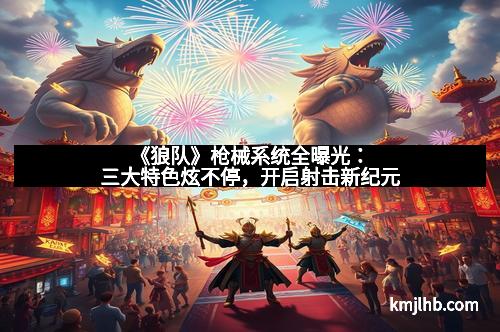 《狼队》枪械系统全曝光:三大特色炫不停,开启射击新纪元 《狼队》枪械系统全曝光:三大特色炫不停,开启射击新纪元